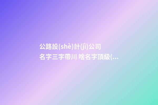 公路設(shè)計(jì)公司名字三字帶川 啥名字頂級(jí)-第1張-公司起名-玄機(jī)派